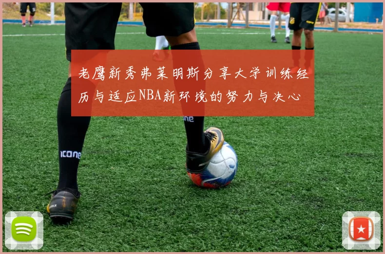 老鹰新秀弗莱明斯分享大学训练经历与适应NBA新环境的努力与决心