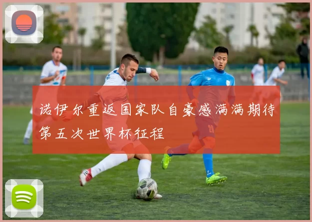 诺伊尔重返国家队自豪感满满期待第五次世界杯征程